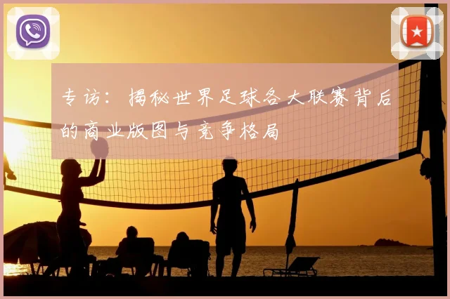 专访:揭秘世界足球各大联赛背后的商业版图与竞争格局