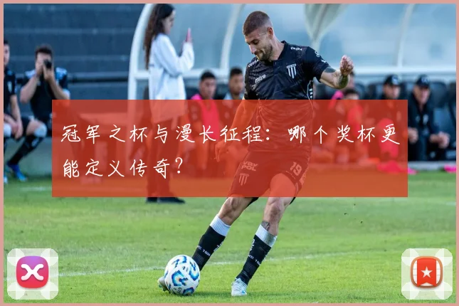 冠军之杯与漫长征程：哪个奖杯更能定义传奇？