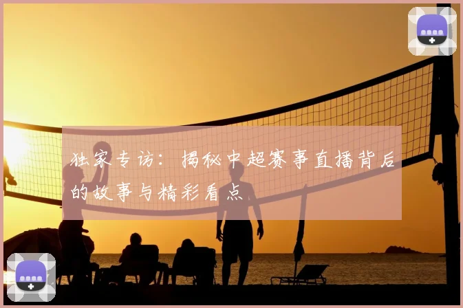 独家专访：揭秘中超赛事直播背后的故事与精彩看点